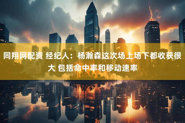 同翔网配资 经纪人：杨瀚森这次场上场下都收获很大 包括命中率和移动速率