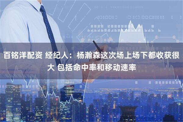 百铭洋配资 经纪人：杨瀚森这次场上场下都收获很大 包括命中率和移动速率