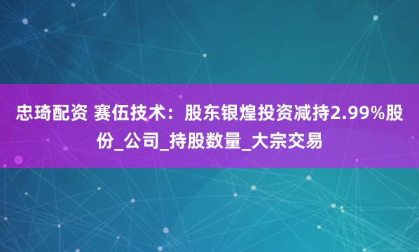 忠琦配资 赛伍技术：股东银煌投资减持2.99%股份_公司_持股数量_大宗交易