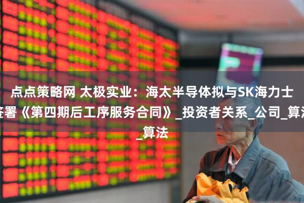 点点策略网 太极实业：海太半导体拟与SK海力士签署《第四期后工序服务合同》_投资者关系_公司_算法