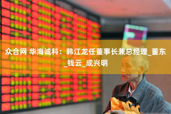 众合网 华海诚科：韩江龙任董事长兼总经理_董东_钱云_成兴明
