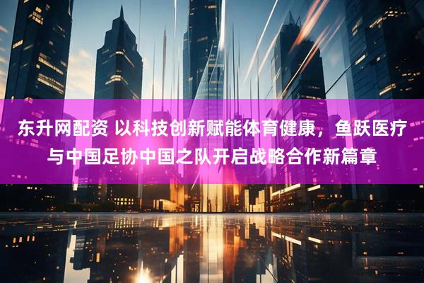 东升网配资 以科技创新赋能体育健康，鱼跃医疗与中国足协中国之队开启战略合作新篇章