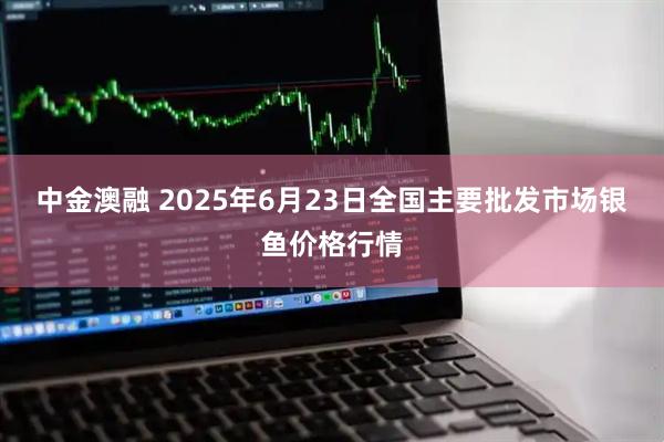 中金澳融 2025年6月23日全国主要批发市场银鱼价格行情