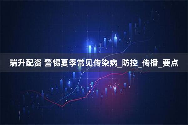 瑞升配资 警惕夏季常见传染病_防控_传播_要点