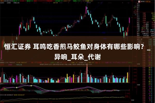 恒汇证券 耳鸣吃香煎马鲛鱼对身体有哪些影响？_异响_耳朵_代谢