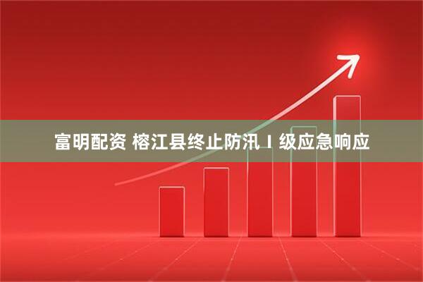 富明配资 榕江县终止防汛Ⅰ级应急响应