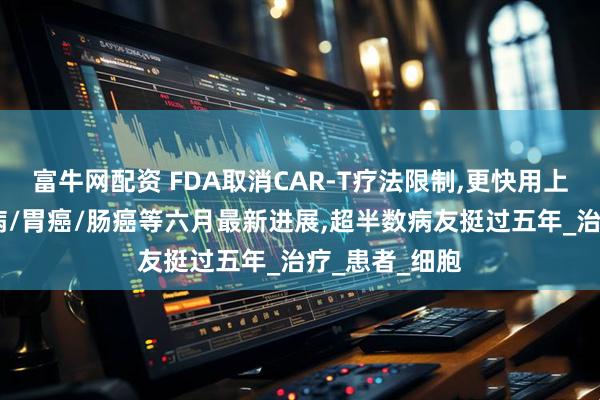 富牛网配资 FDA取消CAR-T疗法限制,更快用上救命药!白血病/胃癌/肠癌等六月最新进展,超半数病友挺过五年_治疗_患者_细胞