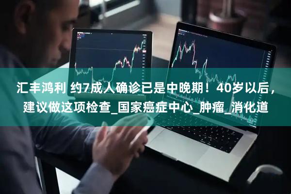 汇丰鸿利 约7成人确诊已是中晚期！40岁以后，建议做这项检查_国家癌症中心_肿瘤_消化道