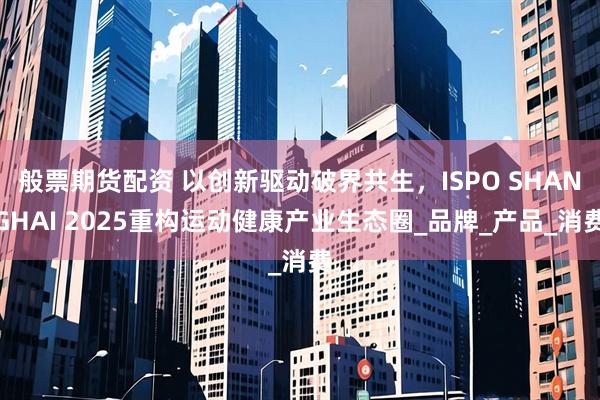 般票期货配资 以创新驱动破界共生，ISPO SHANGHAI 2025重构运动健康产业生态圈_品牌_产品_消费