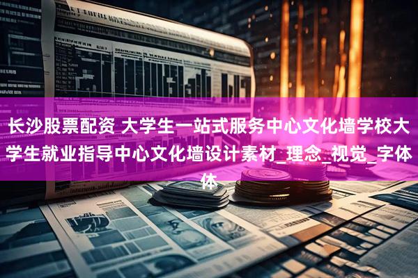 长沙股票配资 大学生一站式服务中心文化墙学校大学生就业指导中心文化墙设计素材_理念_视觉_字体