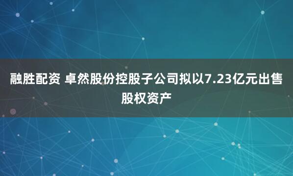 融胜配资 卓然股份控股子公司拟以7.23亿元出售股权资产