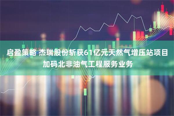 启盈策略 杰瑞股份斩获61亿元天然气增压站项目 加码北非油气工程服务业务