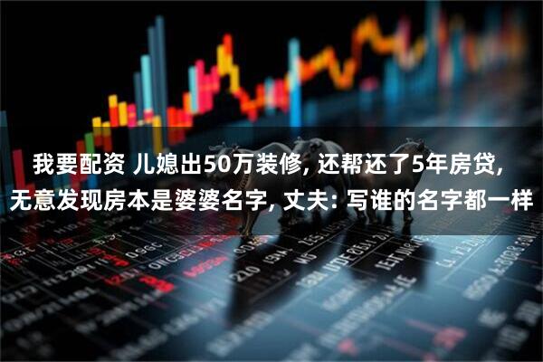我要配资 儿媳出50万装修, 还帮还了5年房贷, 无意发现房本是婆婆名字, 丈夫: 写谁的名字都一样