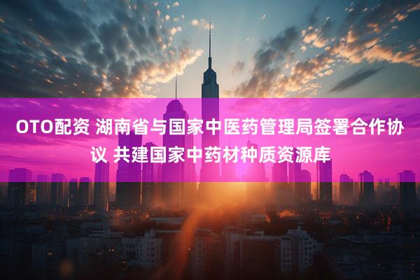 OTO配资 湖南省与国家中医药管理局签署合作协议 共建国家中药材种质资源库