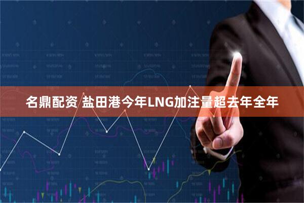 名鼎配资 盐田港今年LNG加注量超去年全年
