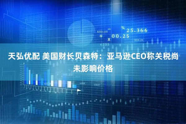 天弘优配 美国财长贝森特：亚马逊CEO称关税尚未影响价格