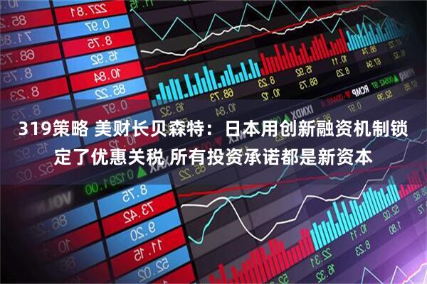 319策略 美财长贝森特：日本用创新融资机制锁定了优惠关税 所有投资承诺都是新资本