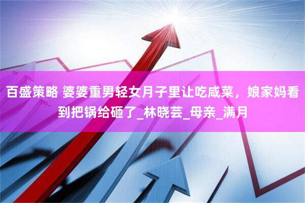 百盛策略 婆婆重男轻女月子里让吃咸菜，娘家妈看到把锅给砸了_林晓芸_母亲_满月