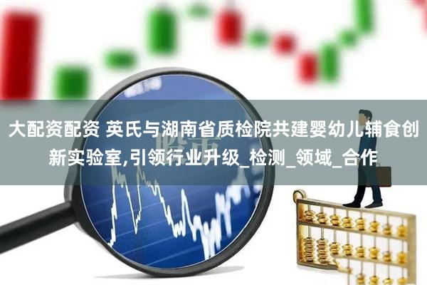 大配资配资 英氏与湖南省质检院共建婴幼儿辅食创新实验室,引领行业升级_检测_领域_合作