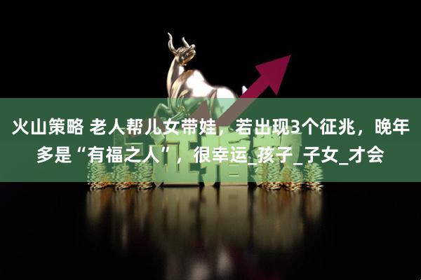 火山策略 老人帮儿女带娃，若出现3个征兆，晚年多是“有福之人”，很幸运_孩子_子女_才会