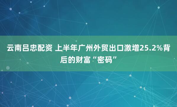 云南吕忠配资 上半年广州外贸出口激增25.2%背后的财富“密码”