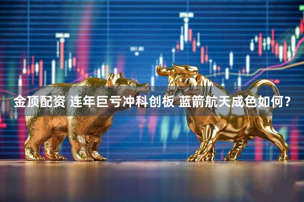 金顶配资 连年巨亏冲科创板 蓝箭航天成色如何？