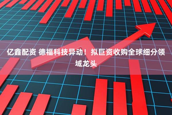 亿鑫配资 德福科技异动！拟巨资收购全球细分领域龙头