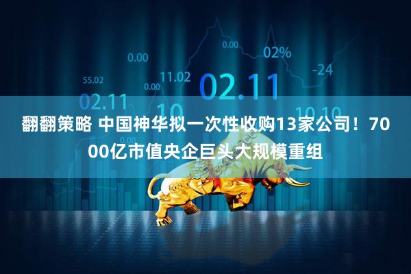 翻翻策略 中国神华拟一次性收购13家公司！7000亿市值央企巨头大规模重组