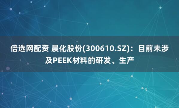 倍选网配资 晨化股份(300610.SZ)：目前未涉及PEEK材料的研发、生产