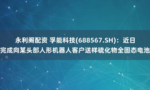 永利阁配资 孚能科技(688567.SH)：近日完成向某头部人形机器人客户送样硫化物全固态电池
