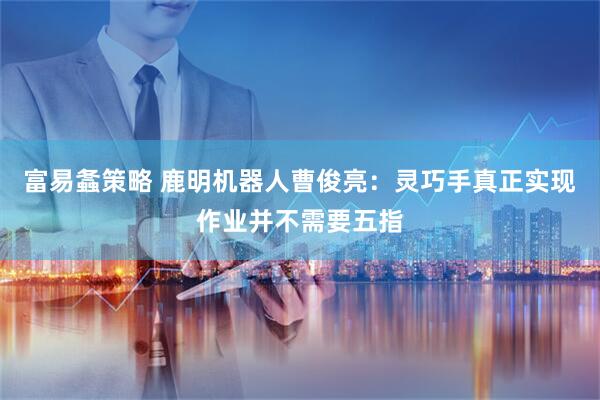 富易螽策略 鹿明机器人曹俊亮：灵巧手真正实现作业并不需要五指