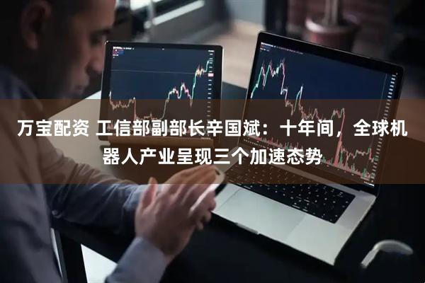 万宝配资 工信部副部长辛国斌：十年间，全球机器人产业呈现三个加速态势
