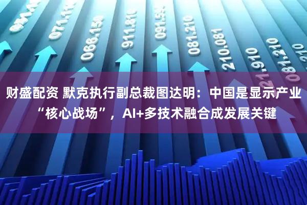 财盛配资 默克执行副总裁图达明：中国是显示产业 “核心战场”，AI+多技术融合成发展关键