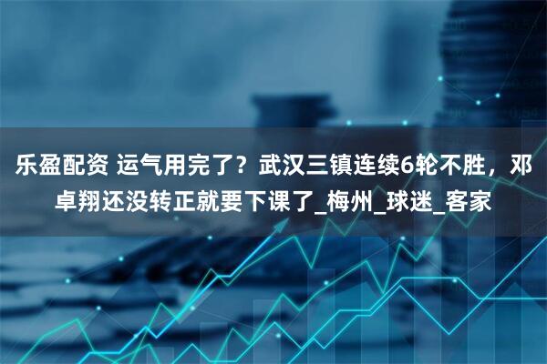 乐盈配资 运气用完了？武汉三镇连续6轮不胜，邓卓翔还没转正就要下课了_梅州_球迷_客家
