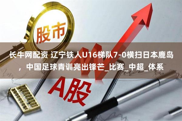 长牛网配资 辽宁铁人U16梯队7-0横扫日本鹿岛，中国足球青训亮出锋芒_比赛_中超_体系