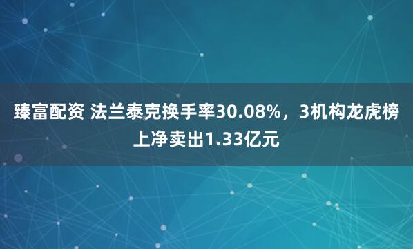 臻富配资 法兰泰克换手率30.08%，3机构龙虎榜上净卖出1.33亿元