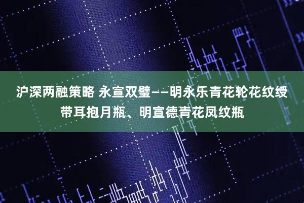 沪深两融策略 永宣双璧——明永乐青花轮花纹绶带耳抱月瓶、明宣德青花凤纹瓶