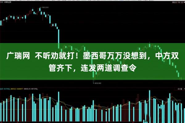 广瑞网  不听劝就打！墨西哥万万没想到，中方双管齐下，连发两道调查令