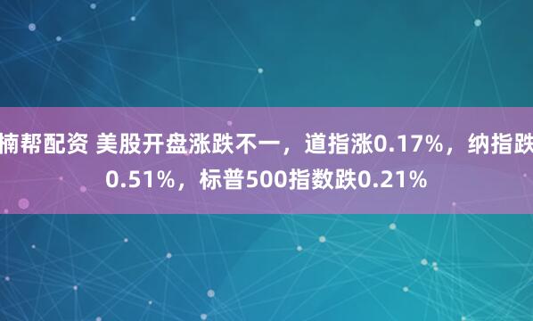 楠帮配资 美股开盘涨跌不一，道指涨0.17%，纳指跌0.51%，标普500指数跌0.21%