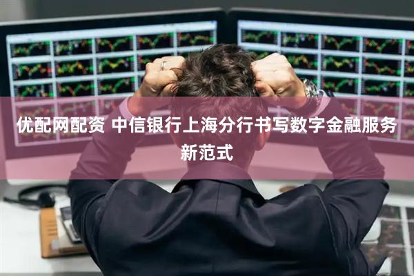 优配网配资 中信银行上海分行书写数字金融服务新范式
