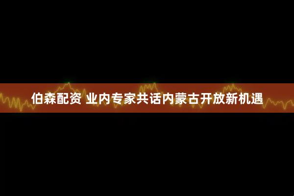 伯森配资 业内专家共话内蒙古开放新机遇