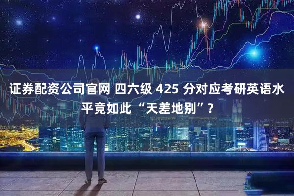 证券配资公司官网 四六级 425 分对应考研英语水平竟如此 “天差地别”？