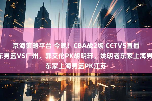 京海策略平台 今晚！CBA战2场 CCTV5直播德比战广东男篮VS广州，郭艾伦PK胡明轩，姚明老东家上海男篮PK江苏