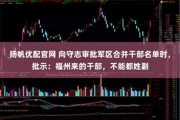 扬帆优配官网 向守志审批军区合并干部名单时，批示：福州来的干部，不能都姓副