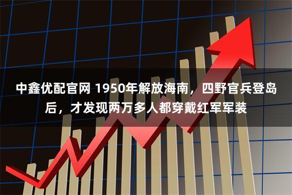 中鑫优配官网 1950年解放海南，四野官兵登岛后，才发现两万多人都穿戴红军军装