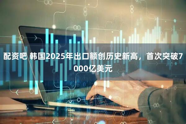 配资吧 韩国2025年出口额创历史新高，首次突破7000亿美元