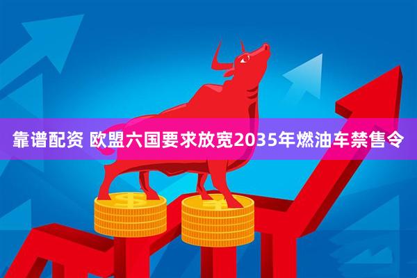 靠谱配资 欧盟六国要求放宽2035年燃油车禁售令