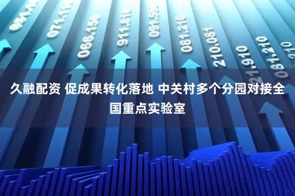 久融配资 促成果转化落地 中关村多个分园对接全国重点实验室