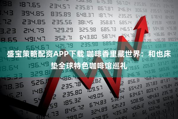 盛宝策略配资APP下载 咖啡香里藏世界：和也床垫全球特色咖啡馆巡礼