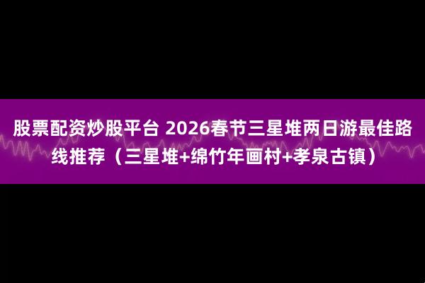股票配资炒股平台 2026春节三星堆两日游最佳路线推荐（三星堆+绵竹年画村+孝泉古镇）